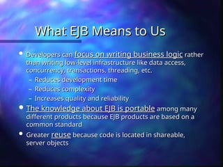 What EJB Means to Us
What EJB Means to Us
 Developers can
Developers can focus on writing business logic
focus on writing business logic rather
rather
than writing low-level infrastructure like data access,
than writing low-level infrastructure like data access,
concurrency, transactions, threading, etc.
concurrency, transactions, threading, etc.
– Reduces development time
Reduces development time
– Reduces complexity
Reduces complexity
– Increases quality and reliability
Increases quality and reliability
 The knowledge about EJB is portable
The knowledge about EJB is portable among many
among many
different products because EJB products are based on a
different products because EJB products are based on a
common standard
common standard
 Greater
Greater reuse
reuse because code is located in shareable,
because code is located in shareable,
server objects
server objects
 
