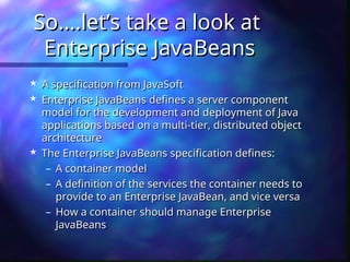 So....let’s take a look at
So....let’s take a look at
Enterprise JavaBeans
Enterprise JavaBeans
 A specification from JavaSoft
A specification from JavaSoft
 Enterprise JavaBeans defines a server component
Enterprise JavaBeans defines a server component
model for the development and deployment of Java
model for the development and deployment of Java
applications based on a multi-tier, distributed object
applications based on a multi-tier, distributed object
architecture
architecture
 The Enterprise JavaBeans specification defines:
The Enterprise JavaBeans specification defines:
– A container model
A container model
– A definition of the services the container needs to
A definition of the services the container needs to
provide to an Enterprise JavaBean, and vice versa
provide to an Enterprise JavaBean, and vice versa
– How a container should manage Enterprise
How a container should manage Enterprise
JavaBeans
JavaBeans
 