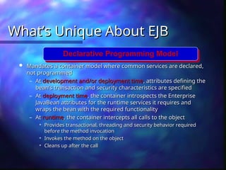 What’s Unique About EJB
What’s Unique About EJB
 Mandates a container model where common services are declared,
Mandates a container model where common services are declared,
not programmed
not programmed
– At
At development and/or deployment time
development and/or deployment time, attributes defining the
, attributes defining the
bean’s transaction and security characteristics are specified
bean’s transaction and security characteristics are specified
– At
At deployment time
deployment time, the container introspects the Enterprise
, the container introspects the Enterprise
JavaBean attributes for the runtime services it requires and
JavaBean attributes for the runtime services it requires and
wraps the bean with the required functionality
wraps the bean with the required functionality
– At
At runtime
runtime, the container intercepts all calls to the object
, the container intercepts all calls to the object

Provides transactional, threading and security behavior required
Provides transactional, threading and security behavior required
before the method invocation
before the method invocation

Invokes the method on the object
Invokes the method on the object

Cleans up after the call
Cleans up after the call
Declarative Programming Model
 