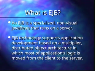 What is EJB?
What is EJB?
 An EJB is a specialized, non-visual
An EJB is a specialized, non-visual
JavaBean that runs on a server.
JavaBean that runs on a server.
 EJB technology supports application
EJB technology supports application
development based on a multiplier,
development based on a multiplier,
distributed object architecture in
distributed object architecture in
which most of application’s logic is
which most of application’s logic is
moved from the client to the server.
moved from the client to the server.
 