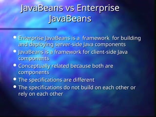 JavaBeans vs Enterprise
JavaBeans vs Enterprise
JavaBeans
JavaBeans
 Enterprise JavaBeans is a framework for building
Enterprise JavaBeans is a framework for building
and deploying server-side Java components
and deploying server-side Java components
 JavaBeans is a framework for client-side Java
JavaBeans is a framework for client-side Java
components
components
 Conceptually related because both are
Conceptually related because both are
components
components
 The specifications are different
The specifications are different
 The specifications do not build on each other or
The specifications do not build on each other or
rely on each other
rely on each other
 