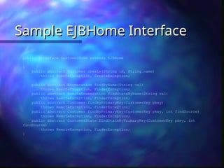 Sample EJBHome Interface
Sample EJBHome Interface
public interface CustomerHome extends EJBHome
{
public abstract Customer create(String id, String name)
throws RemoteException, CreateException;
public abstract Enumeration findByName(String val)
throws RemoteException, FinderException;
public abstract RemoteEnumeration findStateByName(String val)
throws RemoteException, FinderException;
public abstract Customer findByPrimaryKey(CustomerKey pkey)
throws RemoteException, FinderException;
public abstract Customer findByPrimaryKey(CustomerKey pkey, int findSource)
throws RemoteException, FinderException;
public abstract CustomerState findStateByPrimaryKey(CustomerKey pkey, int
findSource)
throws RemoteException, FinderException;
}
 