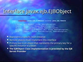 Interface javax.ejb.EJBObject
Interface javax.ejb.EJBObject
public interface javax.ejb.EJBObject extends java.rmi.Remote
{
EJBHome getEJBHome() throws RemoteException;
Handle getHandle() throws RemoteException;
Object getPrimaryKey() throws RemoteException;
boolean isIdentical(EJBObject obj) throws RemoteException;
void remove() throws RemoteException, RemoveException;
}
 Represents a specific bean instance
Represents a specific bean instance
 Remote objects must implement this interface
Remote objects must implement this interface
 Primary key is an object that represents the primary key for a
Primary key is an object that represents the primary key for a
specific instance of a bean
specific instance of a bean
 The EJBObject Class implementation is provided by the EJB
The EJBObject Class implementation is provided by the EJB
Server Provider
Server Provider
 