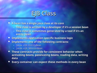 EJB Class
EJB Class
 A bean has a single Java class at its core
A bean has a single Java class at its core
– This class is written by a developer if it’s a session bean
This class is written by a developer if it’s a session bean
– This class is sometimes generated by a tool if it’s an
This class is sometimes generated by a tool if it’s an
entity bean
entity bean
 Implements application-specific business logic
Implements application-specific business logic
 Implements one of the following contracts:
Implements one of the following contracts:
– javax.ejb.EntityBean
javax.ejb.EntityBean
– javax.ejb.SessionBean
javax.ejb.SessionBean
 These contracts provide for consistent behavior when
These contracts provide for consistent behavior when
activating beans, passivating beans, reading data, writing
activating beans, passivating beans, reading data, writing
data
data
 Every container can expect these methods in every bean
Every container can expect these methods in every bean
 
