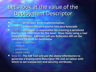 Let’s look at the value of the
Let’s look at the value of the
Deployment Descriptor
Deployment Descriptor
 Step #1
Step #1 - Write your Bean implementation.
- Write your Bean implementation.
 Step #2
Step #2 - Compile this Java source into Java bytecode
- Compile this Java source into Java bytecode
 Step #3
Step #3 - Developer is responsible for creating a serialized
- Developer is responsible for creating a serialized
deployment descriptor for the bean. Most likely using a tool
deployment descriptor for the bean. Most likely using a tool
from the vendor. EJB tools will use Reflection API on the
from the vendor. EJB tools will use Reflection API on the
compiled EJB Bean to determine:
compiled EJB Bean to determine:
– name of Bean class
name of Bean class
– methods
methods
– parameters
parameters
– return values
return values
 Step #4
Step #4 - The EJB Tool will use the above information to
- The EJB Tool will use the above information to
generate a Deployment Descriptor file and an editor with
generate a Deployment Descriptor file and an editor with
which to set transaction and security attributes.
which to set transaction and security attributes.
 