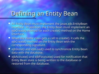 Defining an Entity Bean
Defining an Entity Bean
 An Entity Bean must implement the javax.ejb.EntityBean
An Entity Bean must implement the javax.ejb.EntityBean
interface. In addition, the Entity Bean must implement an
interface. In addition, the Entity Bean must implement an
ejbCreate() method for each create() method on the Home
ejbCreate() method for each create() method on the Home
Interface.
Interface.
 When the Home class gets a call to create(), it calls the
When the Home class gets a call to create(), it calls the
ejbCreate() method on the Entity Bean with the
ejbCreate() method on the Entity Bean with the
corresponding signature.
corresponding signature.
 ejbStore() and ejbLoad() used to synchronize Entity Bean
ejbStore() and ejbLoad() used to synchronize Entity Bean
data with the database.
data with the database.
 ejbActivate() and ejbPassivate() used for notification that
ejbActivate() and ejbPassivate() used for notification that
Entity Bean state is being written to the database or
Entity Bean state is being written to the database or
restored from the database.
restored from the database.
 