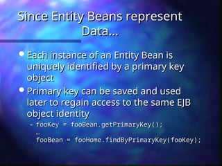 Since Entity Beans represent
Since Entity Beans represent
Data...
Data...
 Each instance of an Entity Bean is
Each instance of an Entity Bean is
uniquely identified by a primary key
uniquely identified by a primary key
object
object
 Primary key can be saved and used
Primary key can be saved and used
later to regain access to the same EJB
later to regain access to the same EJB
object identity
object identity
– fooKey = fooBean.getPrimaryKey();
fooKey = fooBean.getPrimaryKey();
…
…
fooBean = fooHome.findByPrimaryKey(fooKey);
fooBean = fooHome.findByPrimaryKey(fooKey);
 