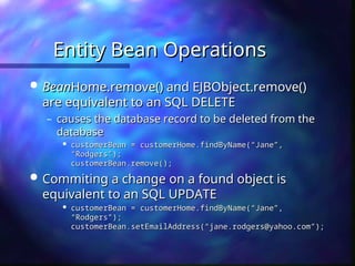 Entity Bean Operations
Entity Bean Operations
 Bean
BeanHome.remove() and EJBObject.remove()
Home.remove() and EJBObject.remove()
are equivalent to an SQL DELETE
are equivalent to an SQL DELETE
– causes the database record to be deleted from the
causes the database record to be deleted from the
database
database

customerBean = customerHome.findByName(“Jane”,
customerBean = customerHome.findByName(“Jane”,
“Rodgers”);
“Rodgers”);
customerBean.remove();
customerBean.remove();
 Commiting a change on a found object is
Commiting a change on a found object is
equivalent to an SQL UPDATE
equivalent to an SQL UPDATE

customerBean = customerHome.findByName(“Jane”,
customerBean = customerHome.findByName(“Jane”,
“Rodgers”);
“Rodgers”);
customerBean.setEmailAddress(“jane.rodgers@yahoo.com”);
customerBean.setEmailAddress(“jane.rodgers@yahoo.com”);
 