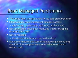 Bean Managed Persistence
Bean Managed Persistence
 The entity bean is responsible for its persistent behavior
The entity bean is responsible for its persistent behavior
 EJB developer must implement database access
EJB developer must implement database access
– ejbCreate(…), ejbLoad(), ejbStore(), ejbRemove()
ejbCreate(…), ejbLoad(), ejbStore(), ejbRemove()
 Not automated, developer manually creates mapping
Not automated, developer manually creates mapping
through JDBC calls
through JDBC calls
 Not as reusable
Not as reusable
– Hard-code database access within class
Hard-code database access within class
 Advanced features like connection pooling and caching
Advanced features like connection pooling and caching
are difficult to support because of reliance on hand
are difficult to support because of reliance on hand
written code
written code
 