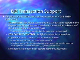 EJB Transaction Support
EJB Transaction Support
 EJB allows you to either DECLARE transactions or CODE THEM
EJB allows you to either DECLARE transactions or CODE THEM
EXPLICITLY.
EXPLICITLY.
– TO DECLARE
TO DECLARE: EJB allows you to declare transaction support in the
: EJB allows you to declare transaction support in the
Deployment Descriptor and then have the container take care of
Deployment Descriptor and then have the container take care of
the details inside the remote class
the details inside the remote class

Transaction attributes specified at the bean and method level
Transaction attributes specified at the bean and method level
– FOR EXPLICIT CONTROL
FOR EXPLICIT CONTROL: An EJB Container is required to
: An EJB Container is required to
implement
implement javax.transaction.UserTransaction
javax.transaction.UserTransaction

Provides an interface to a transaction service
Provides an interface to a transaction service

Can be used by EJB clients and enterprise beans that are declared to
Can be used by EJB clients and enterprise beans that are declared to
manage their own transactions (TX_BEAN_MANAGED)
manage their own transactions (TX_BEAN_MANAGED)
– EJB specification does not support nested transactions
EJB specification does not support nested transactions
 