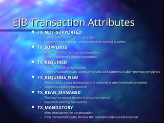 EJB Transaction Attributes
EJB Transaction Attributes
 TX_NOT_SUPPORTED
TX_NOT_SUPPORTED
– Cannot execute within a transaction
Cannot execute within a transaction
– Suspends any existing transaction while method is called
Suspends any existing transaction while method is called
 TX_SUPPORTS
TX_SUPPORTS
– Executes with or without a transaction
Executes with or without a transaction
– Doesn’t suspend existing transaction
Doesn’t suspend existing transaction
 TX_REQUIRED
TX_REQUIRED
– Executes within a transaction
Executes within a transaction
– If no transaction exists, starts a new one and commits it when method completes
If no transaction exists, starts a new one and commits it when method completes
 TX_REQUIRES_NEW
TX_REQUIRES_NEW
– Always starts a new transaction and commits it when method completes
Always starts a new transaction and commits it when method completes
– Suspends existing transaction
Suspends existing transaction
 TX_BEAN_MANAGED
TX_BEAN_MANAGED
– The bean manages its own transaction control
The bean manages its own transaction control
– Suspends existing transaction
Suspends existing transaction
 TX_MANDATORY
TX_MANDATORY
– Must execute within a transaction
Must execute within a transaction
– If no transaction exists, throws the TransactionRequiredException
If no transaction exists, throws the TransactionRequiredException
 
