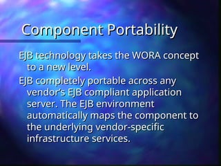Component Portability
Component Portability
EJB technology takes the WORA concept
EJB technology takes the WORA concept
to a new level.
to a new level.
EJB completely portable across any
EJB completely portable across any
vendor’s EJB compliant application
vendor’s EJB compliant application
server. The EJB environment
server. The EJB environment
automatically maps the component to
automatically maps the component to
the underlying vendor-specific
the underlying vendor-specific
infrastructure services.
infrastructure services.
 
