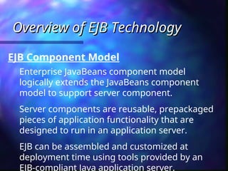 Overview of EJB Technology
Overview of EJB Technology
Enterprise JavaBeans component model
logically extends the JavaBeans component
model to support server component.
Server components are reusable, prepackaged
pieces of application functionality that are
designed to run in an application server.
EJB can be assembled and customized at
deployment time using tools provided by an
EJB-compliant Java application server.
EJB Component Model
 