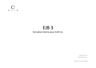 EJB 3
formation interne pour CLIO S.A.




                                          Cédric BOTTERO
                                         Michaël MATHIEU

                                   Genève, le 30 juin 2009
 