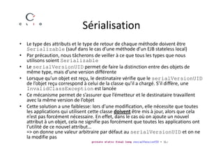 Sérialisation
• Le type des attributs et le type de retour de chaque méthode doivent être
  Serializable (sauf dans le cas d’une méthode d’un EJB stateless local)
• Par précaution, nous tâcherons de veiller à ce que tous les types que nous
  utilisons soient Serializable
• Le serialVersionUID permet de faire la distinction entre des objets de
  même type, mais d’une version différente
• Lorsque qu’un objet est reçu, le destinataire vérifie que le serialVersionUID
  de l’objet reçu correspond à celui de la classe qu’il a chargé. S’il diffère, une
  InvalidClassException est lancée
• Ce mécanisme permet de s’assurer que l’émetteur et le destinataire travaillent
  avec la même version de l’objet
• Cette solution a une faiblesse: lors d’une modification, elle nécessite que toutes
  les applications qui utilisent cette classe doivent être mis à jour, alors que cela
  n’est pas forcément nécessaire. En effet, dans le cas où on ajoute un nouvel
  attribut à un objet, cela ne signifie pas forcément que toutes les applications ont
  l’utilité de ce nouvel attribut…
  => on donne une valeur arbitraire par défaut au serialVersionUID et on ne
  la modifie pas
 