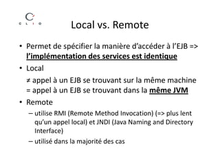 Local vs. Remote
• Permet de spécifier la manière d’accéder à l’EJB =>
  l’implémentation des services est identique
• Local
  ≠ appel à un EJB se trouvant sur la même machine
  = appel à un EJB se trouvant dans la même JVM
• Remote
  – utilise RMI (Remote Method Invocation) (=> plus lent
    qu’un appel local) et JNDI (Java Naming and Directory
    Interface)
  – utilisé dans la majorité des cas
 
