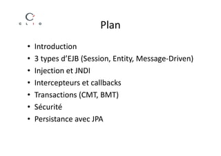 Plan
•   Introduction
•   3 types d’EJB (Session, Entity, Message-Driven)
•   Injection et JNDI
•   Intercepteurs et callbacks
•   Transactions (CMT, BMT)
•   Sécurité
•   Persistance avec JPA
 