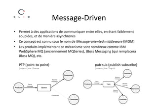 Message-Driven
• Permet à des applications de communiquer entre elles, en étant faiblement
  couplées, et de manière asynchrones
• Ce concept est connu sous le nom de Message-oriented middleware (MOM)
• Les produits implémentant ce mécanisme sont nombreux comme IBM
  WebSphere MQ (anciennement MQSeries), JBoss Messaging (qui remplacera
  JBoss MQ), etc.

   PTP (point-to-point)                          pub-sub (publish-subscribe)
   javax.jms.Queue                               javax.jms.Topic
 