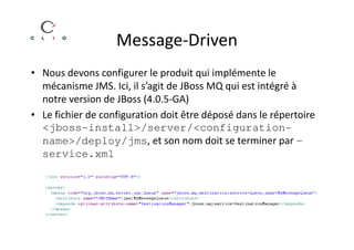 Message-Driven
• Nous devons configurer le produit qui implémente le
  mécanisme JMS. Ici, il s’agit de JBoss MQ qui est intégré à
  notre version de JBoss (4.0.5-GA)
• Le fichier de configuration doit être déposé dans le répertoire
  <jboss-install>/server/<configuration-
  name>/deploy/jms, et son nom doit se terminer par –
  service.xml
 