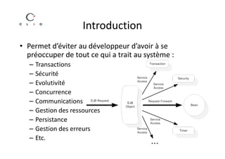 Introduction
• Permet d’éviter au développeur d’avoir à se
  préoccuper de tout ce qui a trait au système :
  –   Transactions
  –   Sécurité
  –   Evolutivité
  –   Concurrence
  –   Communications
  –   Gestion des ressources
  –   Persistance
  –   Gestion des erreurs
  –   Etc.
 
