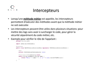 Intercepteurs
• Lorsqu’une méthode métier est appelée, les intercepteurs
  permettent d’exécuter des méthodes avant que la méthode métier
  ne soit exécutée
• Les intercepteurs peuvent être utiles dans plusieurs situations: pour
  mettre des logs sans avoir à surcharger le code, pour gérer la
  sécurité séparément du code métier, etc.
• Exemple pour vérifier le rôle de l’appelant :
 