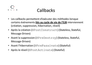 Callbacks
• Les callbacks permettent d’exécuter des méthodes lorsque
  certains événements liés au cycle de vie de l’EJB interviennent
  (création, suppression, hibernation, réveil)
• Après la création (@PostConstruct) (Stateless, Stateful,
  Message-Driven)
• Avant la suppression (@PreDestroy) (Stateless, Stateful,
  Message-Driven)
• Avant l’hibernation (@PrePassivate) (Stateful)
• Après le réveil (@PostActivate) (Stateful)
 