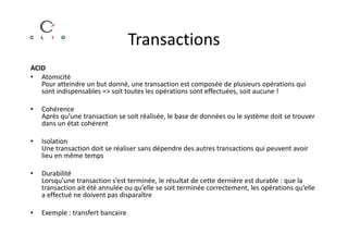 Transactions
ACID
• Atomicité
   Pour atteindre un but donné, une transaction est composée de plusieurs opérations qui
   sont indispensables => soit toutes les opérations sont effectuées, soit aucune !

•   Cohérence
    Après qu’une transaction se soit réalisée, le base de données ou le système doit se trouver
    dans un état cohérent

•   Isolation
    Une transaction doit se réaliser sans dépendre des autres transactions qui peuvent avoir
    lieu en même temps

•   Durabilité
    Lorsqu’une transaction s’est terminée, le résultat de cette dernière est durable : que la
    transaction ait été annulée ou qu’elle se soit terminée correctement, les opérations qu’elle
    a effectué ne doivent pas disparaître

•   Exemple : transfert bancaire
 