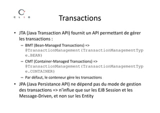 Transactions
• JTA (Java Transaction API) fournit un API permettant de gérer
  les transactions :
   – BMT (Bean-Managed Transactions) =>
     @TransactionManagement(TransactionManagementTyp
     e.BEAN)
   – CMT (Container-Managed Transactions) =>
     @TransactionManagement(TransactionManagementTyp
     e.CONTAINER)
   – Par défaut, le conteneur gère les transactions
• JPA (Java Persistance API) ne dépend pas du mode de gestion
  des transactions => n’influe que sur les EJB Session et les
  Message-Driven, et non sur les Entity
 