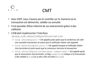 CMT
• Avec CMT, nous n’avons pas le contrôle sur le moment où la
  transaction est démarrée, validée ou annulée
• Il est possible d’être informé de ces évènements grâce à des
  callbacks
• L’EJB doit implémenter l’interface
  javax.ejb.SessionSynchronization
   – void afterBegin() — Est appelé juste après que le conteneur ait créé
     une nouvelle transaction et avant que la méthode métier soit appelée
   – void beforeCompletion() — Est appelé lorsque la méthode métier
     s’est terminée et juste avant que le conteneur termine la transaction
   – void afterCompletion(boolean committed) — Est appelé après
     que la transaction soit terminée. Le flag committed indique si la transaction
     a été validée (true) ou si elle a été annulée (false)
 