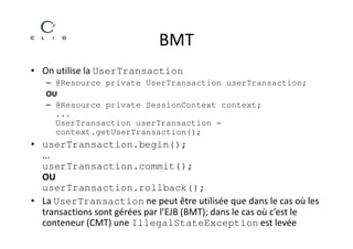 BMT
• On utilise la UserTransaction
   – @Resource private UserTransaction userTransaction;
   OU
   – @Resource private SessionContext context;
     ...
     UserTransaction userTransaction =
     context.getUserTransaction();
• userTransaction.begin();
  ...
  userTransaction.commit();
  OU
  userTransaction.rollback();
• La UserTransaction ne peut être utilisée que dans le cas où les
  transactions sont gérées par l’EJB (BMT); dans le cas où c’est le
  conteneur (CMT) une IllegalStateException est levée
 