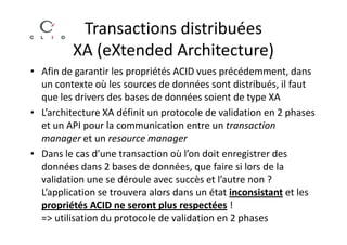 Transactions distribuées
         XA (eXtended Architecture)
• Afin de garantir les propriétés ACID vues précédemment, dans
  un contexte où les sources de données sont distribués, il faut
  que les drivers des bases de données soient de type XA
• L’architecture XA définit un protocole de validation en 2 phases
  et un API pour la communication entre un transaction
  manager et un resource manager
• Dans le cas d’une transaction où l’on doit enregistrer des
  données dans 2 bases de données, que faire si lors de la
  validation une se déroule avec succès et l’autre non ?
  L’application se trouvera alors dans un état inconsistant et les
  propriétés ACID ne seront plus respectées !
  => utilisation du protocole de validation en 2 phases
 