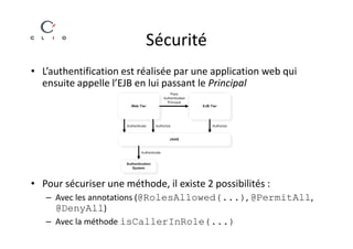 Sécurité
• L’authentification est réalisée par une application web qui
  ensuite appelle l’EJB en lui passant le Principal




• Pour sécuriser une méthode, il existe 2 possibilités :
   – Avec les annotations (@RolesAllowed(...), @PermitAll,
     @DenyAll)
   – Avec la méthode isCallerInRole(...)
 