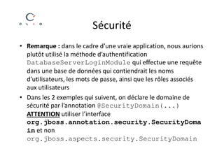 Sécurité
• Remarque : dans le cadre d’une vraie application, nous aurions
  plutôt utilisé la méthode d’authentification
  DatabaseServerLoginModule qui effectue une requête
  dans une base de données qui contiendrait les noms
  d’utilisateurs, les mots de passe, ainsi que les rôles associés
  aux utilisateurs
• Dans les 2 exemples qui suivent, on déclare le domaine de
  sécurité par l’annotation @SecurityDomain(...)
  ATTENTION utiliser l’interface
  org.jboss.annotation.security.SecurityDoma
  in et non
  org.jboss.aspects.security.SecurityDomain
 
