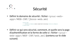 Sécurité
• Définir le domaine de sécurité : fichier <your-web-
  app>/WEB-INF/jboss-web.xml



• Définir ce qui sera sécurisé, comment, et quelle sera la page
  d’authentification et la forme de celle-ci : fichier <your-
  web-app>/WEF-INF/web.xml (contenu sur le slide
  suivant)
 