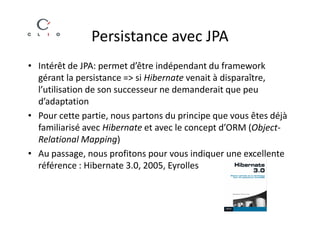 Persistance avec JPA
• Intérêt de JPA: permet d’être indépendant du framework
  gérant la persistance => si Hibernate venait à disparaître,
  l’utilisation de son successeur ne demanderait que peu
  d’adaptation
• Pour cette partie, nous partons du principe que vous êtes déjà
  familiarisé avec Hibernate et avec le concept d’ORM (Object-
  Relational Mapping)
• Au passage, nous profitons pour vous indiquer une excellente
  référence : Hibernate 3.0, 2005, Eyrolles
 