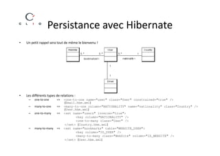 Persistance avec Hibernate
•   Un petit rappel sera tout de même le bienvenu !




•   Les différents types de relations :
     –   one-to-one      =>   <one-to-one name="user" class="User" constrained="true" />
                              (Email.hbm.xml)
     –   many-to-one     =>   <many-to-one column="NATIONALITY" name="nationality“ class="Country" />
                              (User.hbm.xml)
     –   one-to-many     =>   <set name="users" inverse="true">
                                    <key column="NATIONALITY" />
                                    <one-to-many class="User" />
                              </set> (Country.hbm.xml)
     –   many-to-many    =>   <set name="bookmarks" table="WEBSITE_USER">
                                    <key column="ID_USER" />
                                    <many-to-many class="WebSite" column="ID_WEBSITE" />
                              </set> (User.hbm.xml)
 