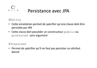 Persistance avec JPA
@Entity
• Cette annotation permet de spécifier qu’une classe doit être
  persistée par JPA
• Cette classe doit posséder un constructeur public ou
  protected sans argument

@Transient
• Permet de spécifier qu’il ne faut pas persister un attribut
  donné
 