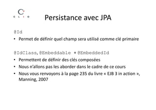 Persistance avec JPA
@Id
• Permet de définir quel champ sera utilisé comme clé primaire

@IdClass, @Embeddable + @EmbeddedId
• Permettent de définir des clés composées
• Nous n’allons pas les aborder dans le cadre de ce cours
• Nous vous renvoyons à la page 235 du livre « EJB 3 in action »,
  Manning, 2007
 