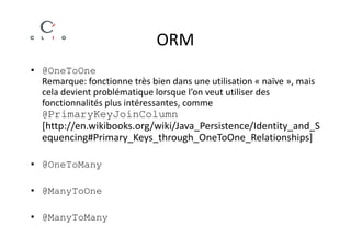 ORM
• @OneToOne
  Remarque: fonctionne très bien dans une utilisation « naïve », mais
  cela devient problématique lorsque l’on veut utiliser des
  fonctionnalités plus intéressantes, comme
  @PrimaryKeyJoinColumn
  [http://en.wikibooks.org/wiki/Java_Persistence/Identity_and_S
  equencing#Primary_Keys_through_OneToOne_Relationships]

• @OneToMany

• @ManyToOne

• @ManyToMany
 