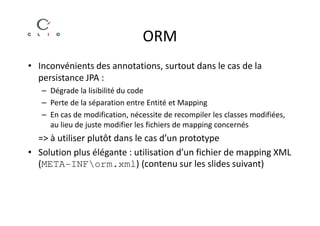 ORM
• Inconvénients des annotations, surtout dans le cas de la
  persistance JPA :
   – Dégrade la lisibilité du code
   – Perte de la séparation entre Entité et Mapping
   – En cas de modification, nécessite de recompiler les classes modifiées,
     au lieu de juste modifier les fichiers de mapping concernés
  => à utiliser plutôt dans le cas d’un prototype
• Solution plus élégante : utilisation d’un fichier de mapping XML
  (META-INForm.xml) (contenu sur les slides suivant)
 