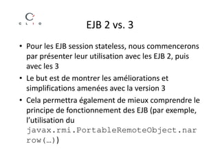 EJB 2 vs. 3
• Pour les EJB session stateless, nous commencerons
  par présenter leur utilisation avec les EJB 2, puis
  avec les 3
• Le but est de montrer les améliorations et
  simplifications amenées avec la version 3
• Cela permettra également de mieux comprendre le
  principe de fonctionnement des EJB (par exemple,
  l’utilisation du
  javax.rmi.PortableRemoteObject.nar
  row(…))
 