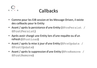 Callbacks
• Comme pour les EJB session et les Message-Driven, il existe
  des callbacks pour le Entity
• Avant / après la persistance d’une Entity (@PrePersist /
  @PostPersist)
• Après avoir chargé une Entity lors d’une requête ou d’un
  refresh (@PostLoad)
• Avant / après la mise à jour d’une Entity (@PreUpdate /
  @PostUpdate)
• Avant / après la suppression d’une Entity (@PreRemove /
  @PostRemove)
 
