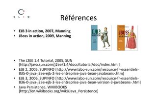 Références
• EJB 3 in action, 2007, Manning
• JBoss in action, 2009, Manning




• The J2EE 1.4 Tutorial, 2005, SUN
  [http://java.sun.com/j2ee/1.4/docs/tutorial/doc/index.html]
• EJB 2, 2005, SUPINFO [http://www.labo-sun.com/resource-fr-essentiels-
  835-0-java-j2ee-ejb-2-les-entreprise-java-bean-javabeans-.htm]
• EJB 3, 2006, SUPINFO [http://www.labo-sun.com/resource-fr-essentiels-
  836-0-java-j2ee-ejb-3-les-entreprise-java-bean-version-3-javabeans-.htm]
• Java Persistence, WIKIBOOKS
  [http://en.wikibooks.org/wiki/Java_Persistence]
 