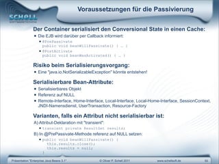 Voraussetzungen für die Passivierung


               Der Container serialisiert den Conversional State in einen Cache:
                • Die EJB wird darüber per Callback informiert:
                   • @PrePassivate
                     public void beanWillPassivate()             { … }
                   • @PostActivate
                      public void beanWasActivated() { … }

               Risiko beim Serialisierungsvorgang:
                • Eine "java.io.NotSerializableException" könnte entstehen!
               Serialisierbare Bean-Attribute:
                • Serialisierbares Objekt
                • Referenz auf NULL
                • Remote-Interface, Home-Interface, Local-Interface, Local-Home-Interface, SessionContext,
                   JNDI-Namensdienst, UserTransaction, Resource-Factory

               Varianten, falls ein Attribut nicht serialisierbar ist:
                A) Attribut-Deklaration mit "transient":
                   • transient         private ResultSet results;
                B) In @PrePassivate-Methode referenz auf NULL setzen:
                   • public    void beanWillPassivate() {
                          this.results.close();
                          this.results = null;
                      }

Präsentation "Enterprise Java Beans 3.1"             © Oliver P. Schell 2011   www.schellsoft.de      50
 