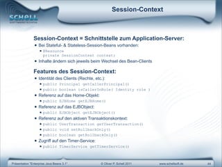 Session-Context



               Session-Context = Schnittstelle zum Application-Server:
                • Bei Stateful- & Stateless-Session-Beans vorhanden:
                   • @Resource
                      private SessionContext context;
                • Inhalte ändern sich jeweils beim Wechsel des Bean-Clients
               Features des Session-Context:
                • Identität des Clients (Rechte, etc.):
                   • public       Principal getCallerPrincipal()
                   • public       boolean isCallerInRole( Identity role )
                • Referenz auf das Home-Objekt:
                   • public       EJBHome getEJBHome()
                • Referenz auf das EJBObject:
                   • public       EJBObject getEJBObject()
                • Referenz auf den aktiven Transaktionskontext:
                   • public       UserTransaction getUserTransaction()
                   • public       void setRollbackOnly()
                   • public       boolean getRollbackOnly()
                • Zugriff auf den Timer-Service:
                   • public       TimerService getTimerService()



Präsentation "Enterprise Java Beans 3.1"            © Oliver P. Schell 2011   www.schellsoft.de   44
 