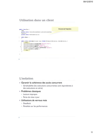 09/12/2010




Utilisation dans un client

                                                     Encore de l'injection




L'isolation
   Garantir la cohérence des accès concurrent
       Sérialisabilité (les exécutions concurrentes sont équivalentes à
        des exécutions en série)
   Problèmes classiques
       Lecture impropre
       Perte de mise à jour
   Utilisations de verrous mais
       Deadlock
       Pénalités sur les performances




                                                                                    11
 