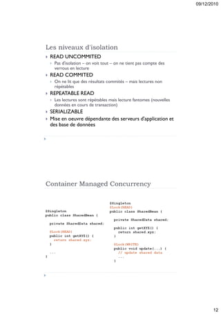 09/12/2010




Les niveaux d'isolation
   READ UNCOMMITED
       Pas d'isolation – on voit tout – on ne tient pas compte des
        verrous en lecture
   READ COMMITED
       On ne lit que des résultats commités – mais lectures non
        répétables
   REPEATABLE READ
       Les lectures sont répétables mais lecture fantomes (nouvelles
        données en cours de transaction)
   SERIALIZABLE
   Mise en oeuvre dépendante des serveurs d'application et
    des base de données




Container Managed Concurrency




                                                                               12
 