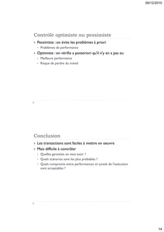 09/12/2010




Contrôle optimiste ou pessimiste
   Pessimiste : on évite les problèmes à priori
       Problèmes de performance
   Optimiste : on vérifie a posteriori qu'il n'y en a pas eu
       Meilleure performance
       Risque de perdre du travail




Conclusion
   Les transactions sont faciles à mettre en oeuvre
   Mais difficile à contrôler
       Quelles garanties on veut avoir ?
       Quels scénarios sont les plus probables ?
       Quels compromis entre performances et sureté de l'exécution
        sont acceptables ?




                                                                             14
 