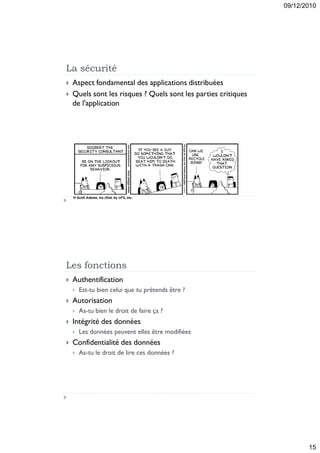 09/12/2010




La sécurité
   Aspect fondamental des applications distribuées
   Quels sont les risques ? Quels sont les parties critiques
    de l'application




Les fonctions
   Authentification
       Est-tu bien celui que tu prétends être ?
   Autorisation
       As-tu bien le droit de faire ça ?
   Intégrité des données
       Les données peuvent elles être modifiées
   Confidentialité des données
       As-tu le droit de lire ces données ?




                                                                       15
 