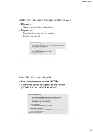 09/12/2010




Autorisation dans les applications Web
   Déclarative
       Règles de sécurité dans le descripteur
   Programmée
       Contrôles de sécurité dans les servlets
       Contexte de sécurité




Confidentialité/Intégrité
   Basé sur un transport sécurisé (HTTPS)
   Contraintes dans le descripteur de déploiement
    (CONFIDENTIAL, INTEGRAL, NONE)




                                                            17
 